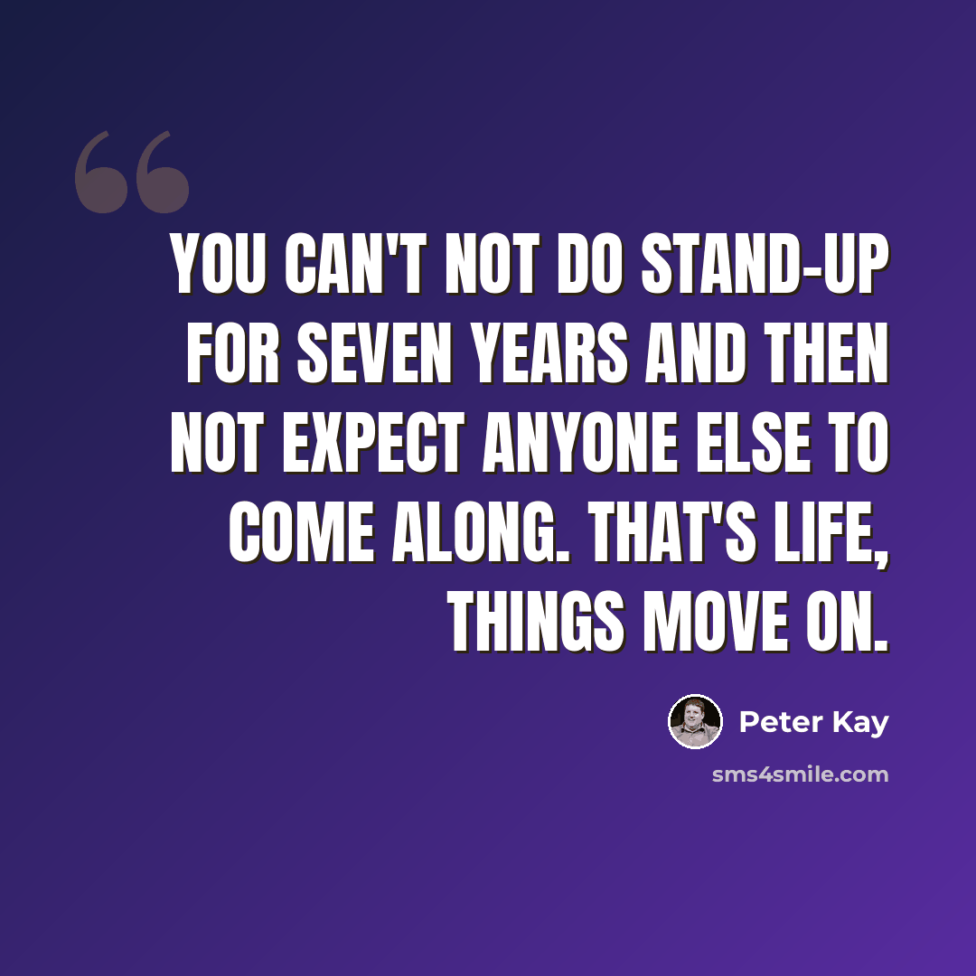 “You can't not do stand-up for seven years and then not expect anyone else to come along. That's life, things move on.” quote by Peter Kay
