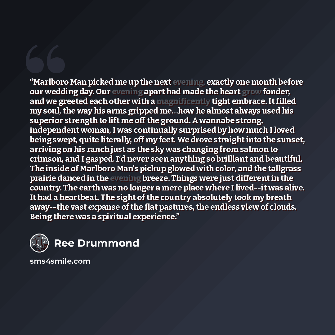 “Marlboro Man picked me up the next evening, exactly one month before our wedding day. Our evening apart had made the heart grow fonder, and we greeted each other with a magnificently tight embrace. It filled my soul, the way his arms gripped me…how he almost always used his superior strength to…” quote by Ree Drummond