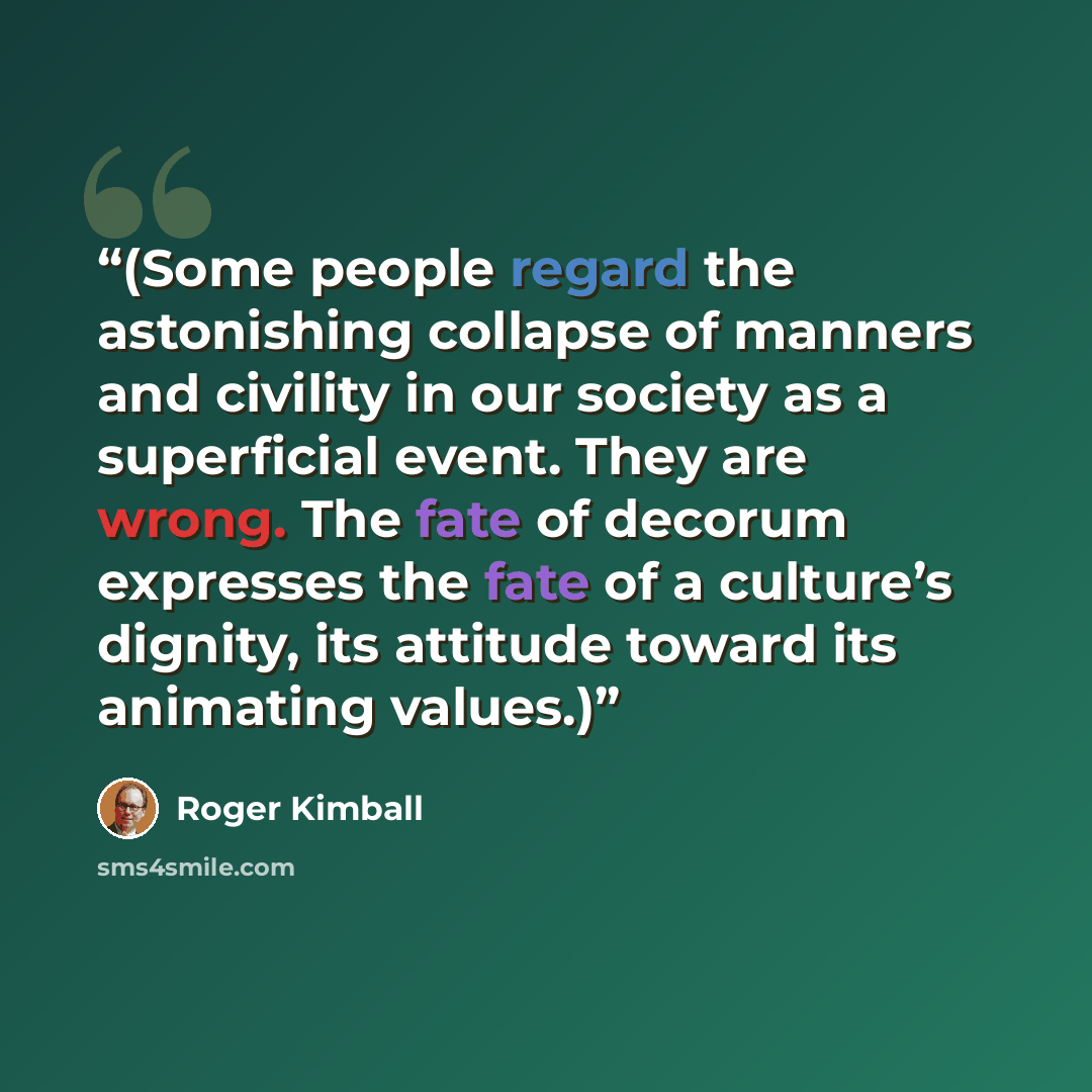 “(Some people regard the astonishing collapse of manners and civility in our society as a superficial event. They are wrong. The fate of decorum expresses the fate of a culture’s dignity, its attitude toward its animating values.)” quote by Roger Kimball