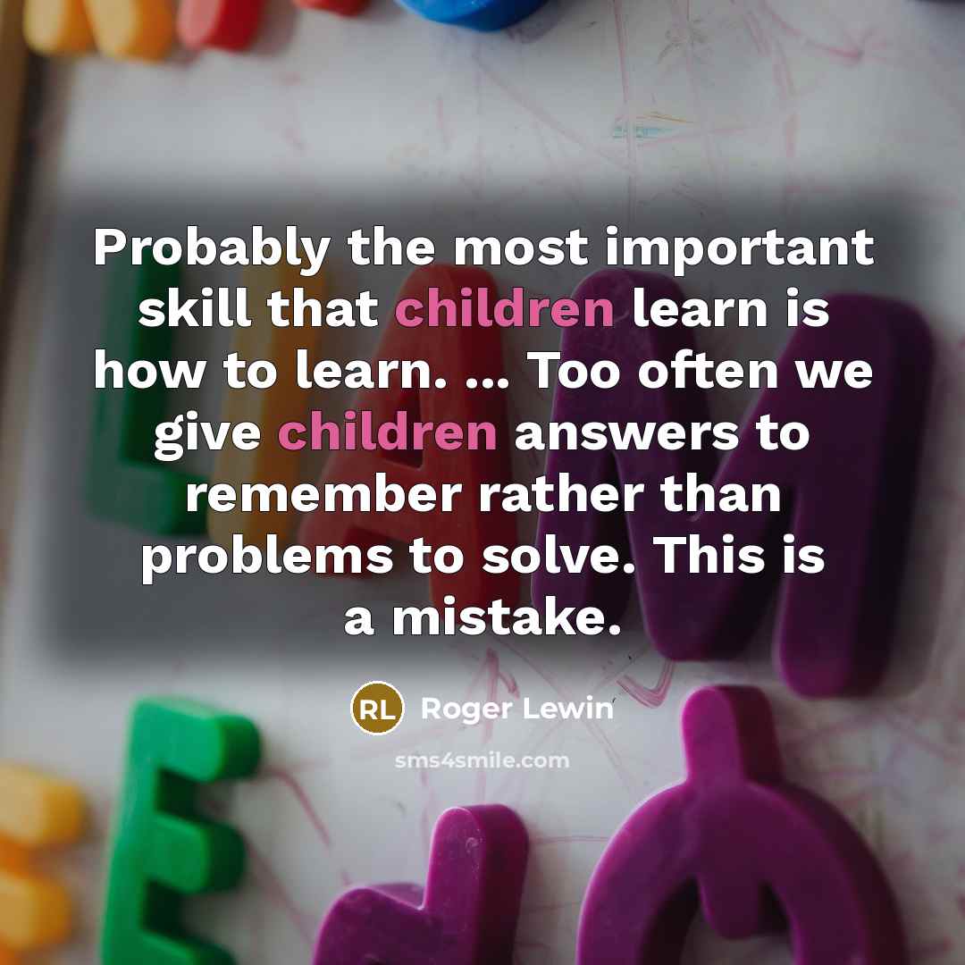 “Probably the most important skill that children learn is how to learn. ... Too often we give children answers to remember rather than problems to solve. This is a mistake.” quote by Roger Lewin