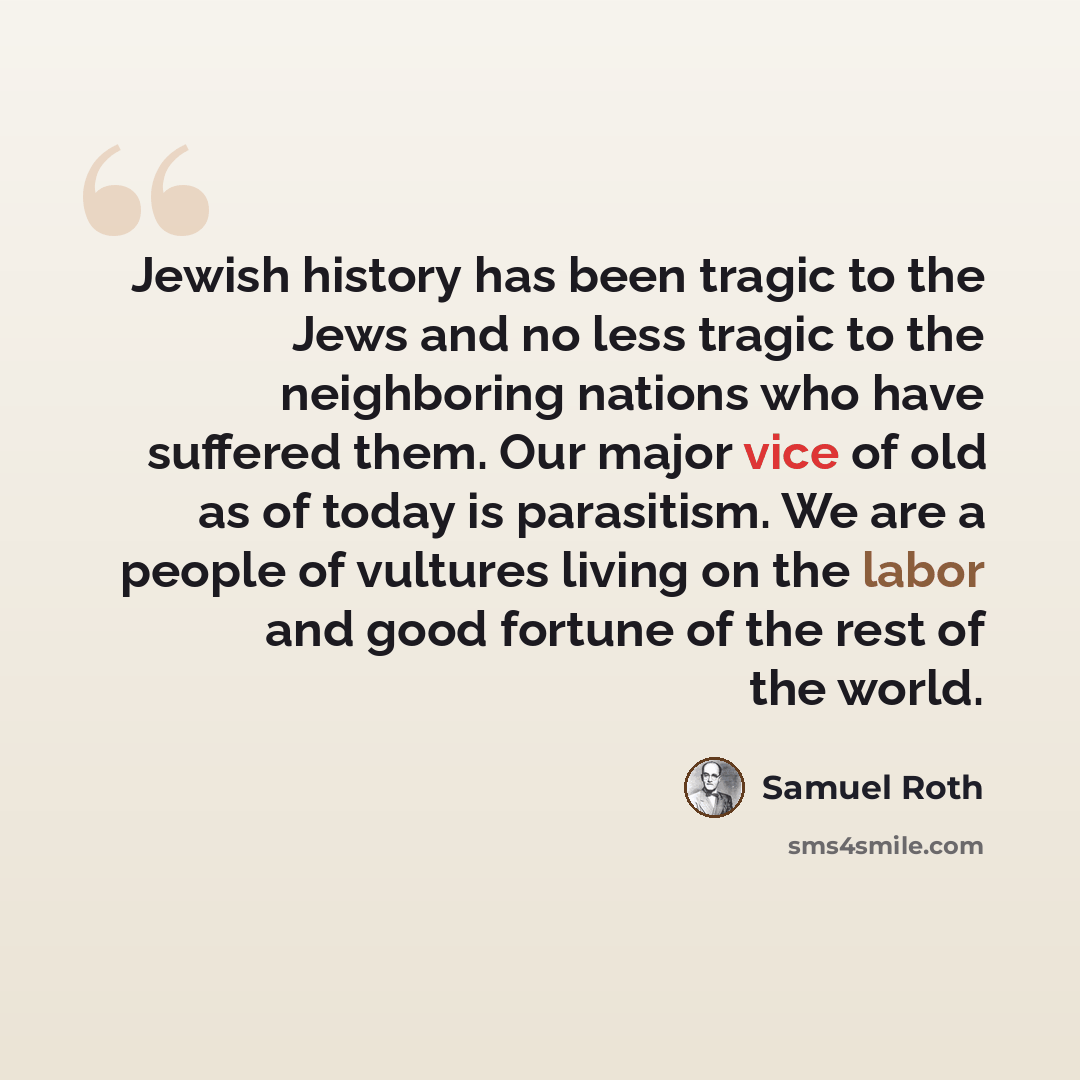 “Jewish history has been tragic to the Jews and no less tragic to the neighboring nations who have suffered them. Our major vice of old as of today is parasitism. We are a people of vultures living on the labor and good fortune of the rest of the world.” quote by Samuel Roth