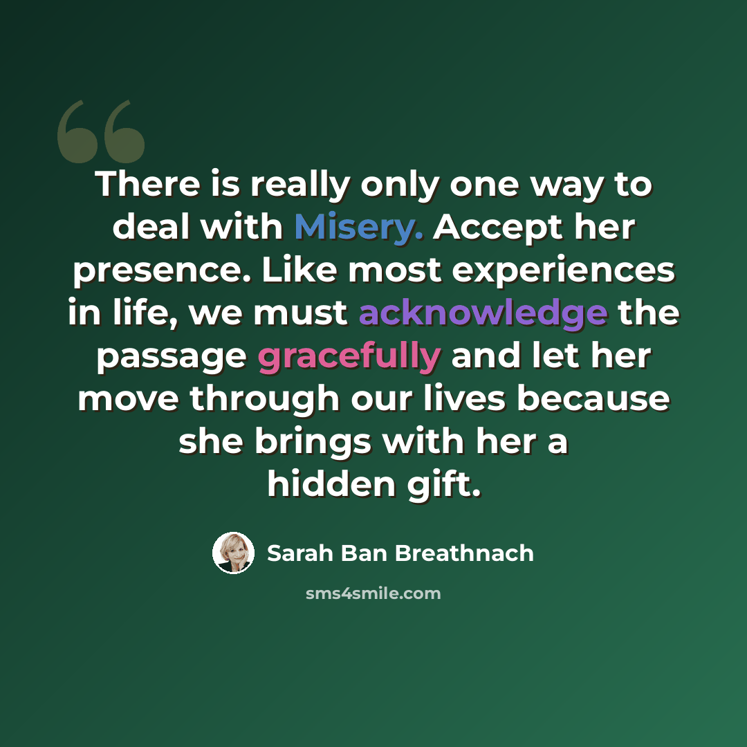 “There is really only one way to deal with Misery. Accept her presence. Like most experiences in life, we must acknowledge the passage gracefully and let her move through our lives because she brings with her a hidden gift.” quote by Sarah Ban Breathnach