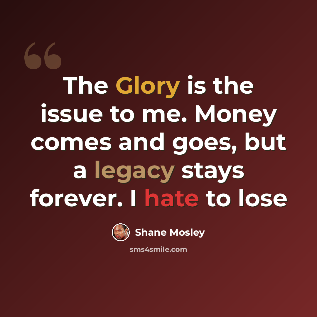 “The Glory is the issue to me. Money comes and goes, but a legacy stays forever. I hate to lose” quote by Shane Mosley