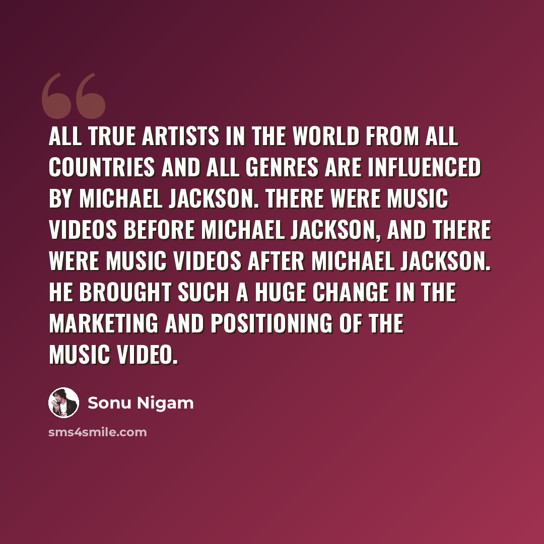 “All true artists in the world from all countries and all genres are influenced by Michael Jackson. There were music videos before Michael Jackson, and there were music videos after Michael Jackson. He brought such a huge change in the marketing and positioning of the music video.” quote by Sonu Nigam