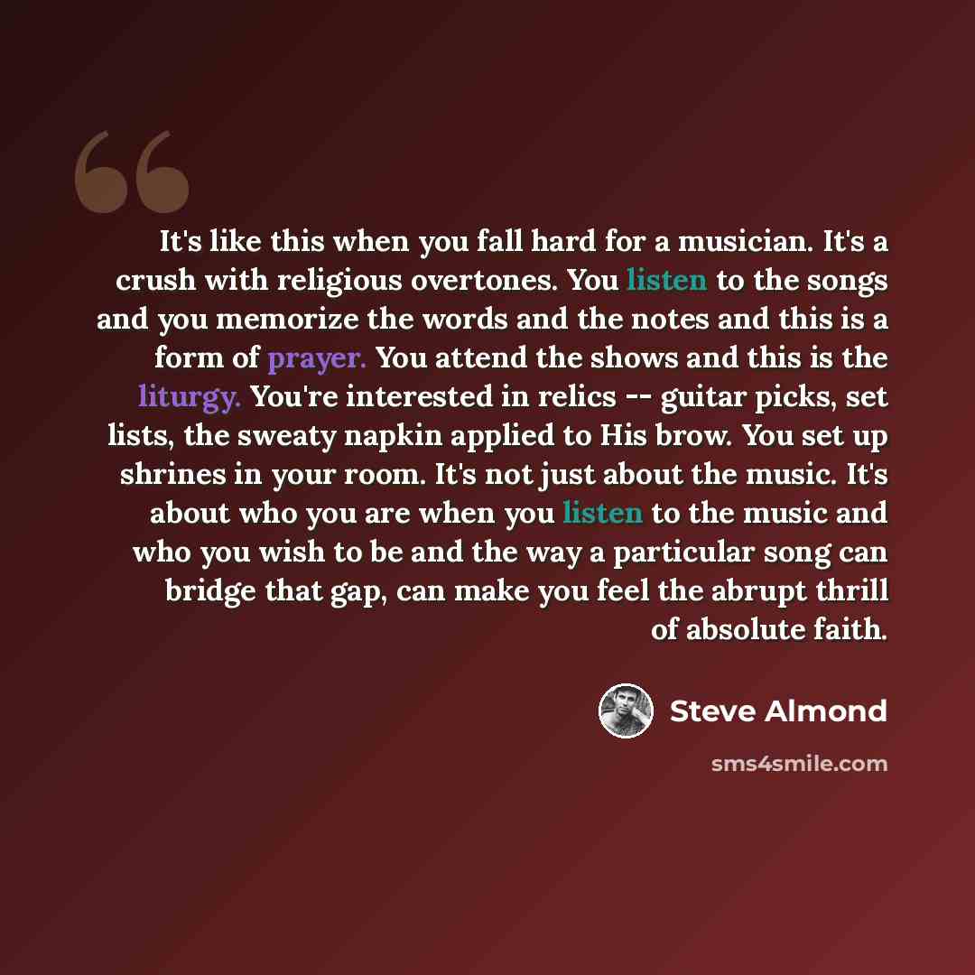 “It's like this when you fall hard for a musician. It's a crush with religious overtones. You listen to the songs and you memorize the words and the notes and this is a form of prayer. You attend the shows and this is the liturgy. You're interested in relics -- guitar picks, set lists, the sweaty…” quote by Steve Almond