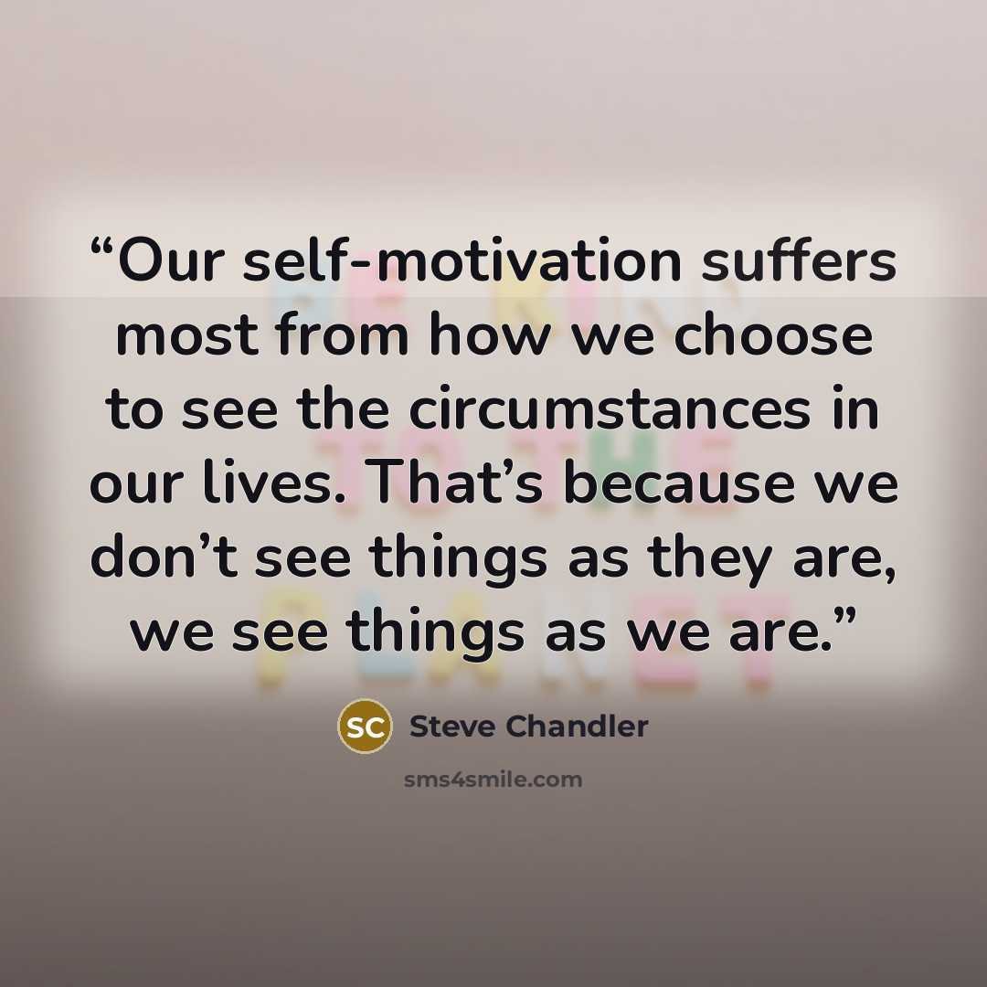 “Our self-motivation suffers most from how we choose to see the circumstances in our lives. That’s because we don’t see things as they are, we see things as we are.” quote by Steve Chandler