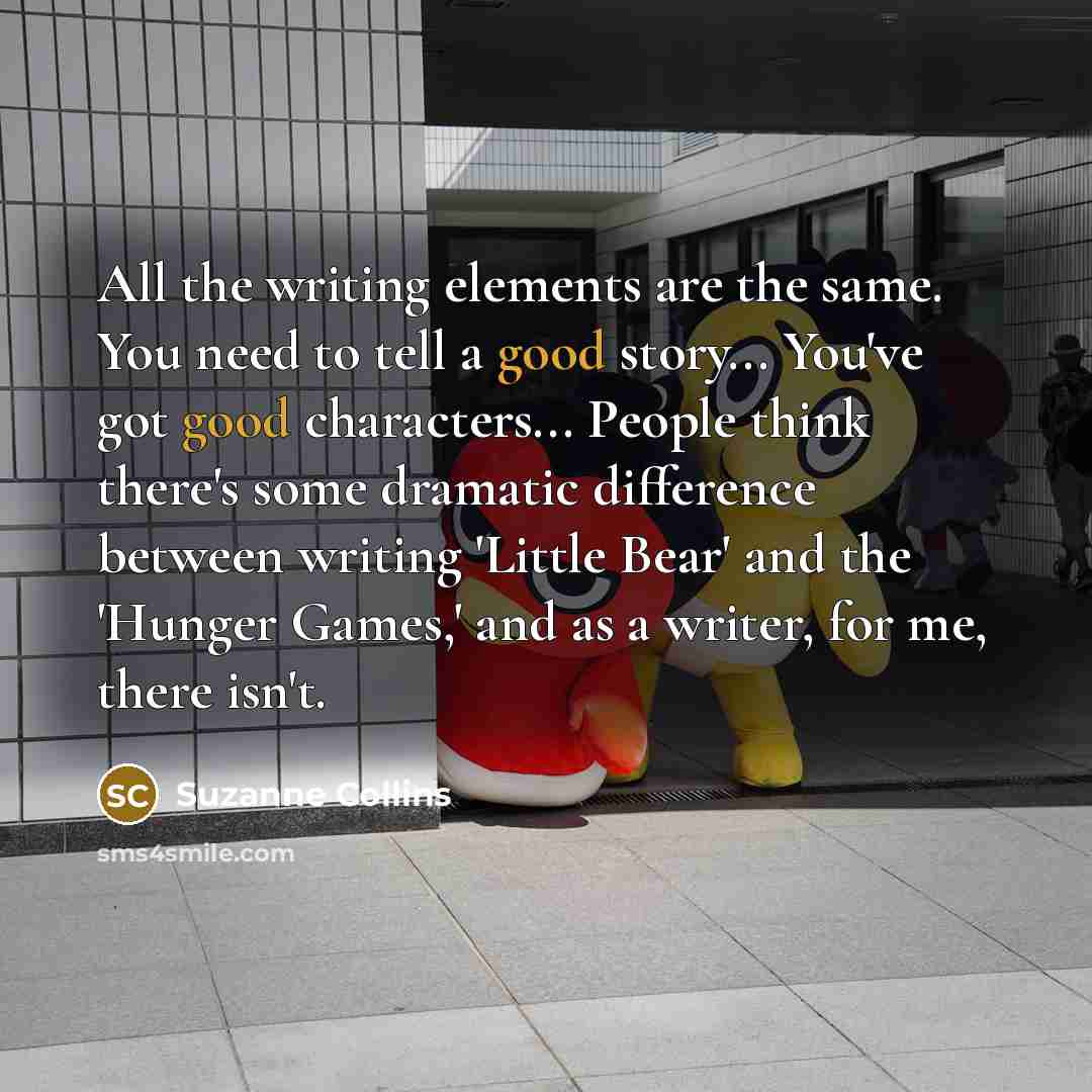“All the writing elements are the same. You need to tell a good story... You've got good characters... People think there's some dramatic difference between writing 'Little Bear' and the 'Hunger Games,' and as a writer, for me, there isn't.” quote by Suzanne Collins