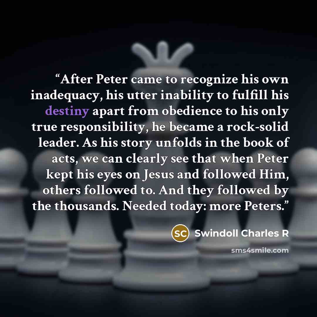 “After Peter came to recognize his own inadequacy, his utter inability to fulfill his destiny apart from obedience to his only true responsibility, he became a rock-solid leader. As his story unfolds in the book of acts, we can clearly see that when Peter kept his eyes on Jesus and followed Him…” quote by Swindoll Charles R