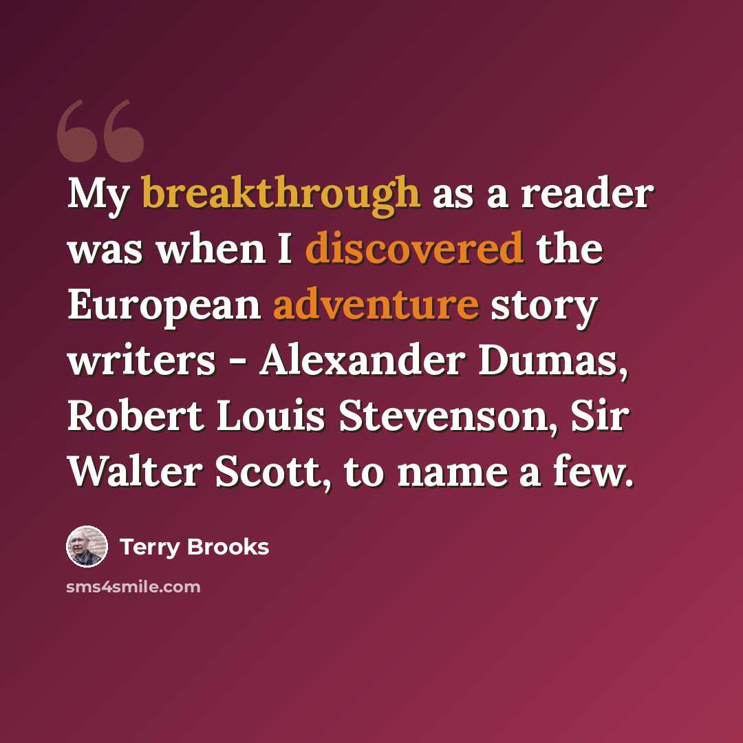 “My breakthrough as a reader was when I discovered the European adventure story writers - Alexander Dumas, Robert Louis Stevenson, Sir Walter Scott, to name a few.” quote by Terry Brooks