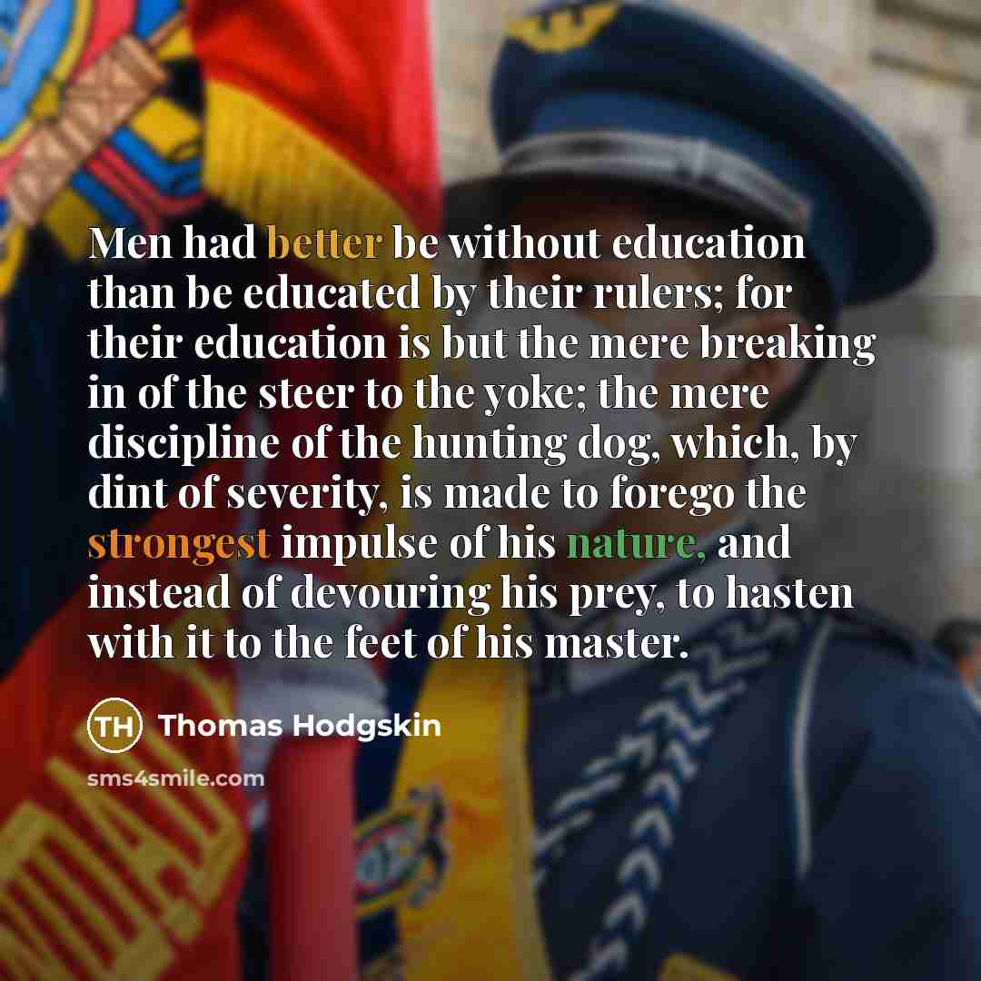 “Men had better be without education than be educated by their rulers; for their education is but the mere breaking in of the steer to the yoke; the mere discipline of the hunting dog, which, by dint of severity, is made to forego the strongest impulse of his nature, and instead of devouring his…” quote by Thomas Hodgskin