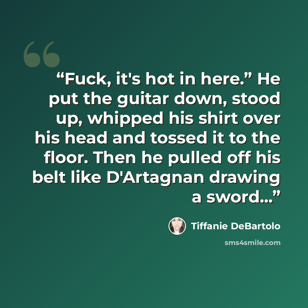 “Fuck, it's hot in here.” He put the guitar down, stood up, whipped his shirt over his head and tossed it to the floor. Then he pulled off his belt like D'Artagnan drawing a sword...” quote by Tiffanie DeBartolo