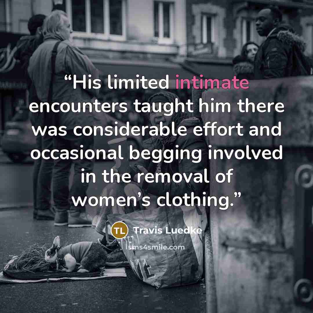 “His limited intimate encounters taught him there was considerable effort and occasional begging involved in the removal of women’s clothing.” quote by Travis Luedke