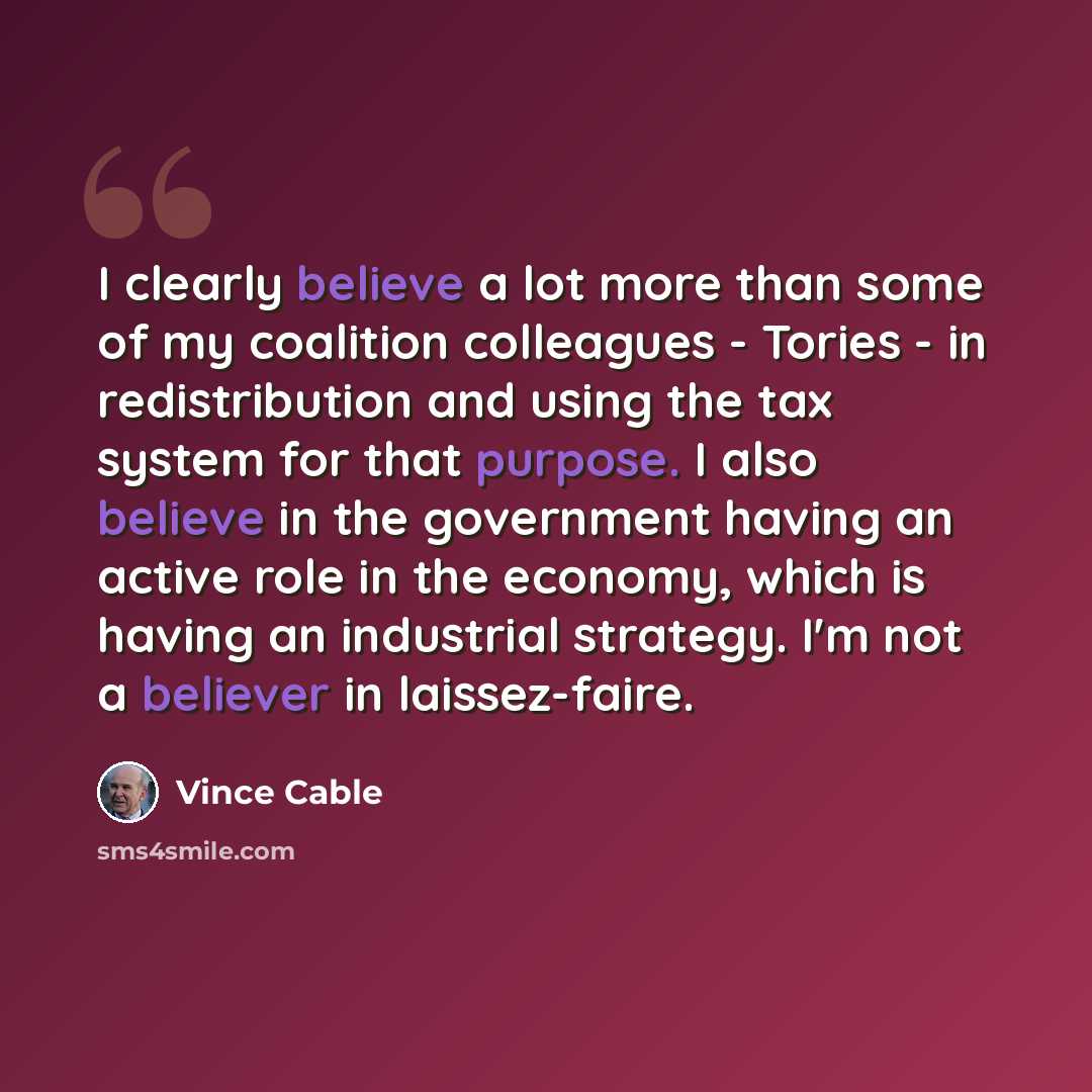 “I clearly believe a lot more than some of my coalition colleagues - Tories - in redistribution and using the tax system for that purpose. I also believe in the government having an active role in the economy, which is having an industrial strategy. I'm not a believer in laissez-faire.” quote by Vince Cable