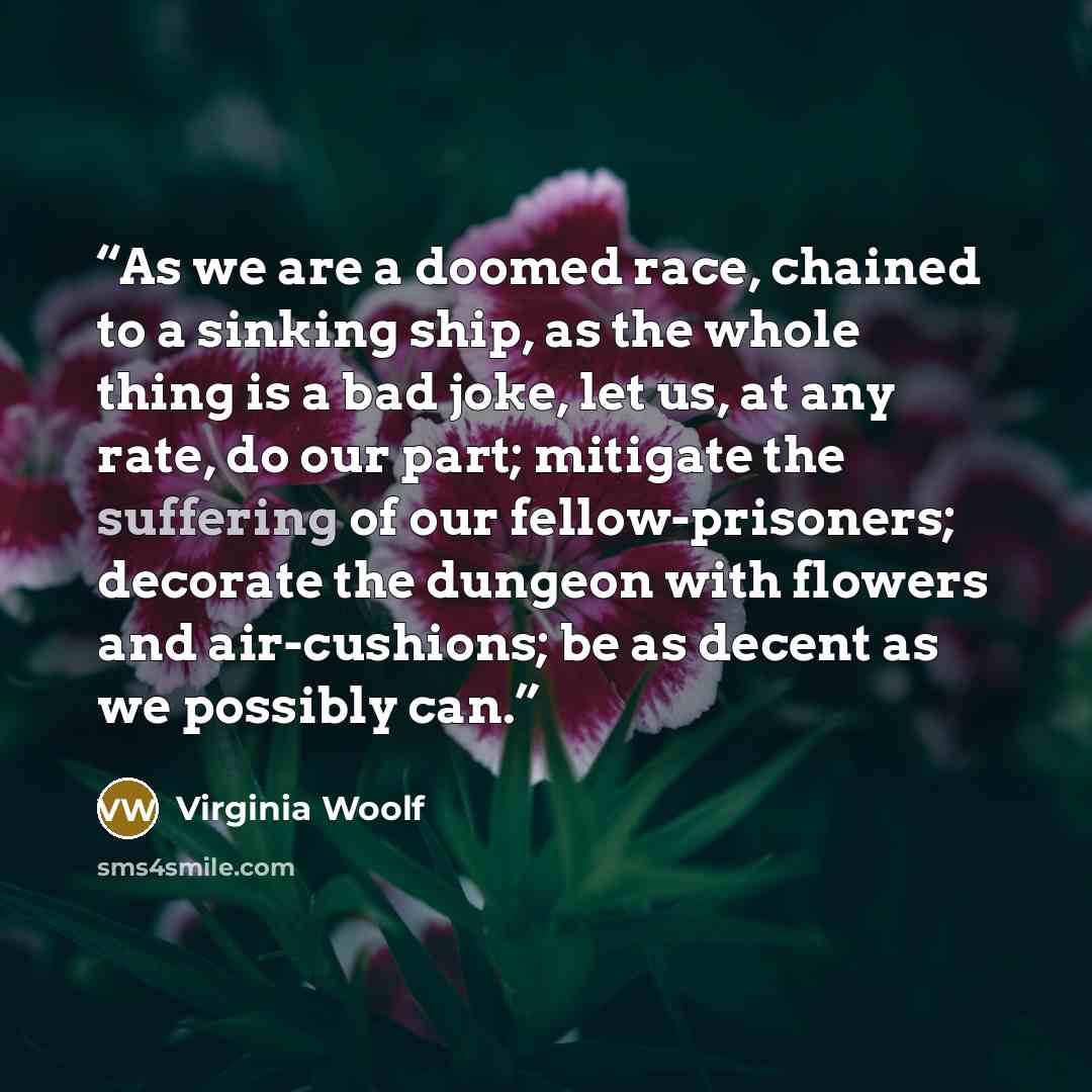 “As we are a doomed race, chained to a sinking ship, as the whole thing is a bad joke, let us, at any rate, do our part; mitigate the suffering of our fellow-prisoners; decorate the dungeon with flowers and air-cushions; be as decent as we possibly can.” quote by Virginia Woolf