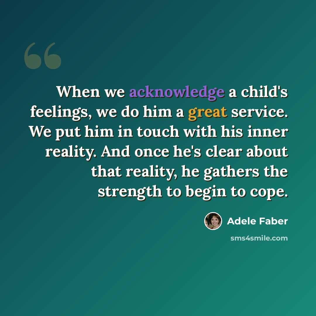 “When we acknowledge a child's feelings, we do him a great service. We put him in touch with his inner reality. And once he's clear about that reality, he gathers the strength to begin to cope.” quote by Adele Faber