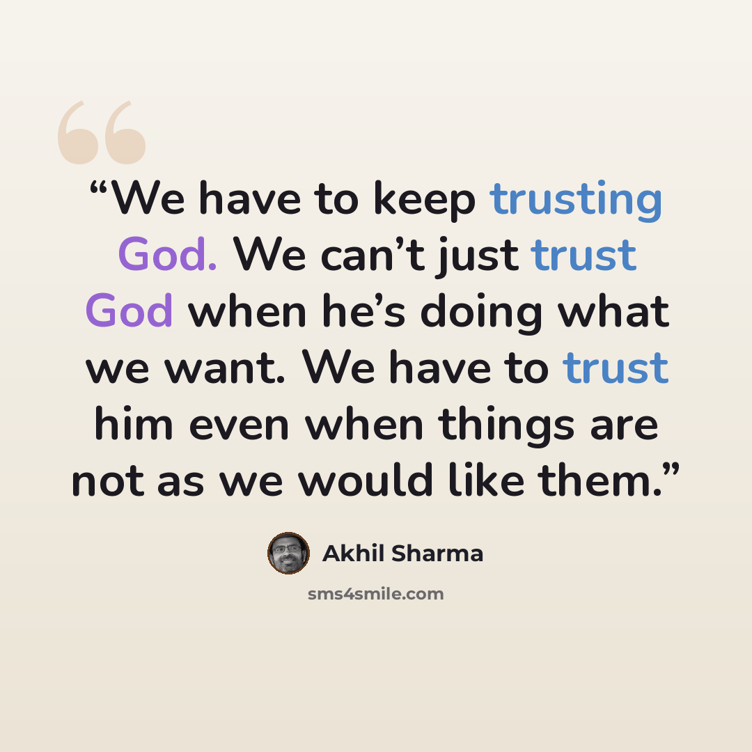 “We have to keep trusting God. We can’t just trust God when he’s doing what we want. We have to trust him even when things are not as we would like them.” quote by Akhil Sharma