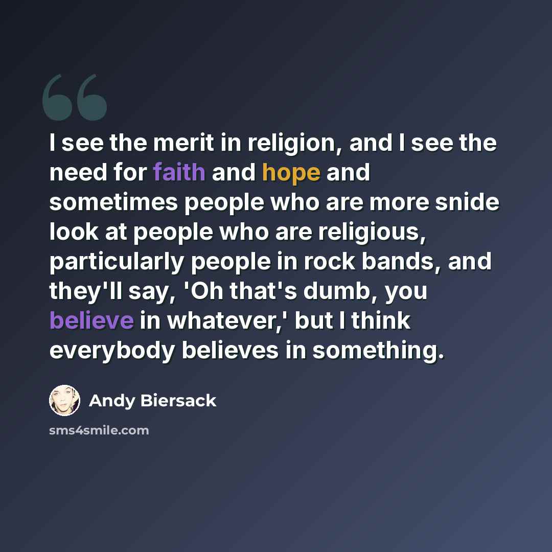 “I see the merit in religion, and I see the need for faith and hope and sometimes people who are more snide look at people who are religious, particularly people in rock bands, and they'll say, 'Oh that's dumb, you believe in whatever,' but I think everybody believes in something.” quote by Andy Biersack