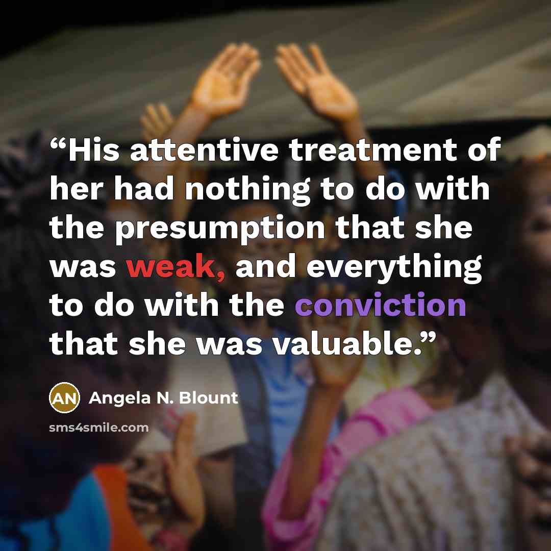 “His attentive treatment of her had nothing to do with the presumption that she was weak, and everything to do with the conviction that she was valuable.” quote by Angela N. Blount