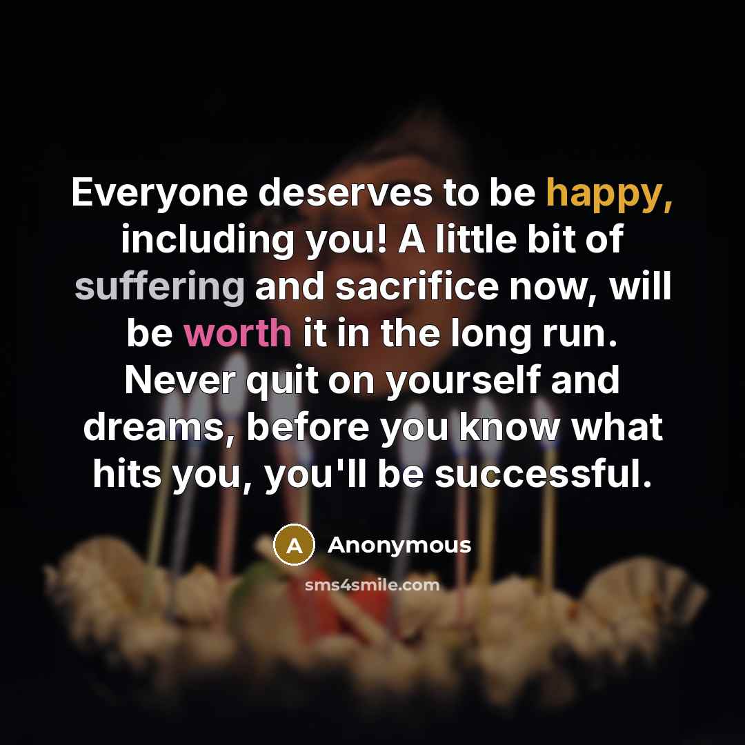 “Everyone deserves to be happy, including you! A little bit of suffering and sacrifice now, will be worth it in the long run. Never quit on yourself and dreams, before you know what hits you, you'll be successful.” quote by Anonymous