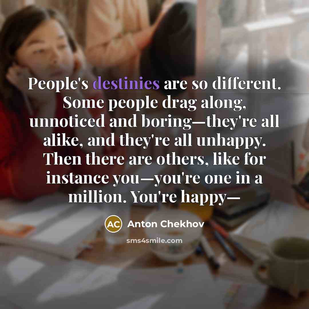 “People's destinies are so different. Some people drag along, unnoticed and boring—they're all alike, and they're all unhappy. Then there are others, like for instance you—you're one in a million. You're happy—” quote by Anton Chekhov