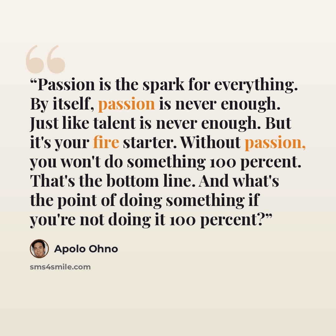 “Passion is the spark for everything. By itself, passion is never enough. Just like talent is never enough. But it's your fire starter. Without passion, you won't do something 100 percent. That's the bottom line. And what's the point of doing something if you're not doing it 100 percent?” quote by Apolo Ohno