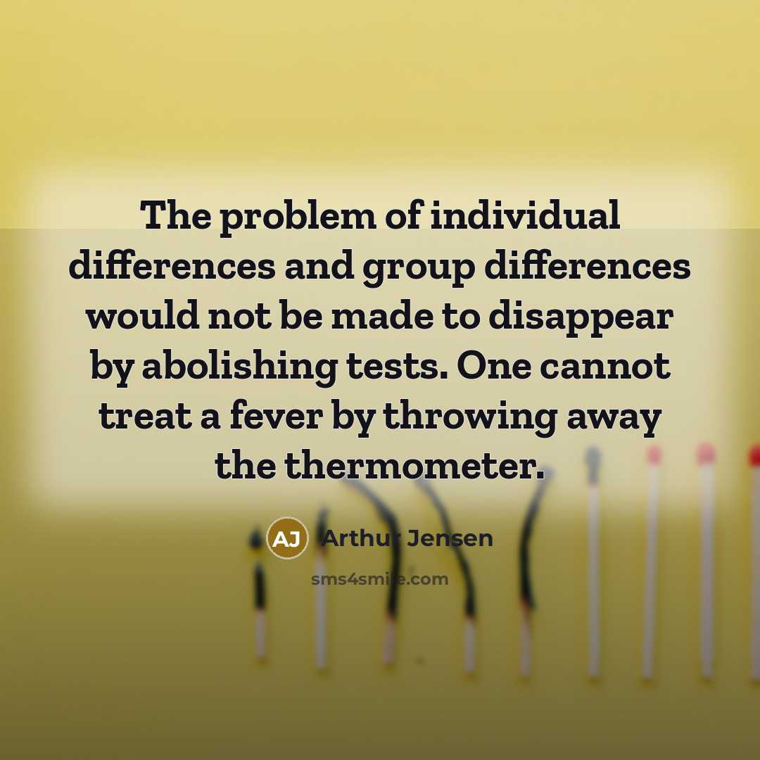 “The problem of individual differences and group differences would not be made to disappear by abolishing tests. One cannot treat a fever by throwing away the thermometer.” quote by Arthur Jensen