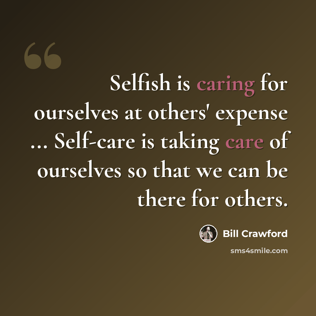 “Selfish is caring for ourselves at others' expense ... Self-care is taking care of ourselves so that we can be there for others.” quote by Bill Crawford