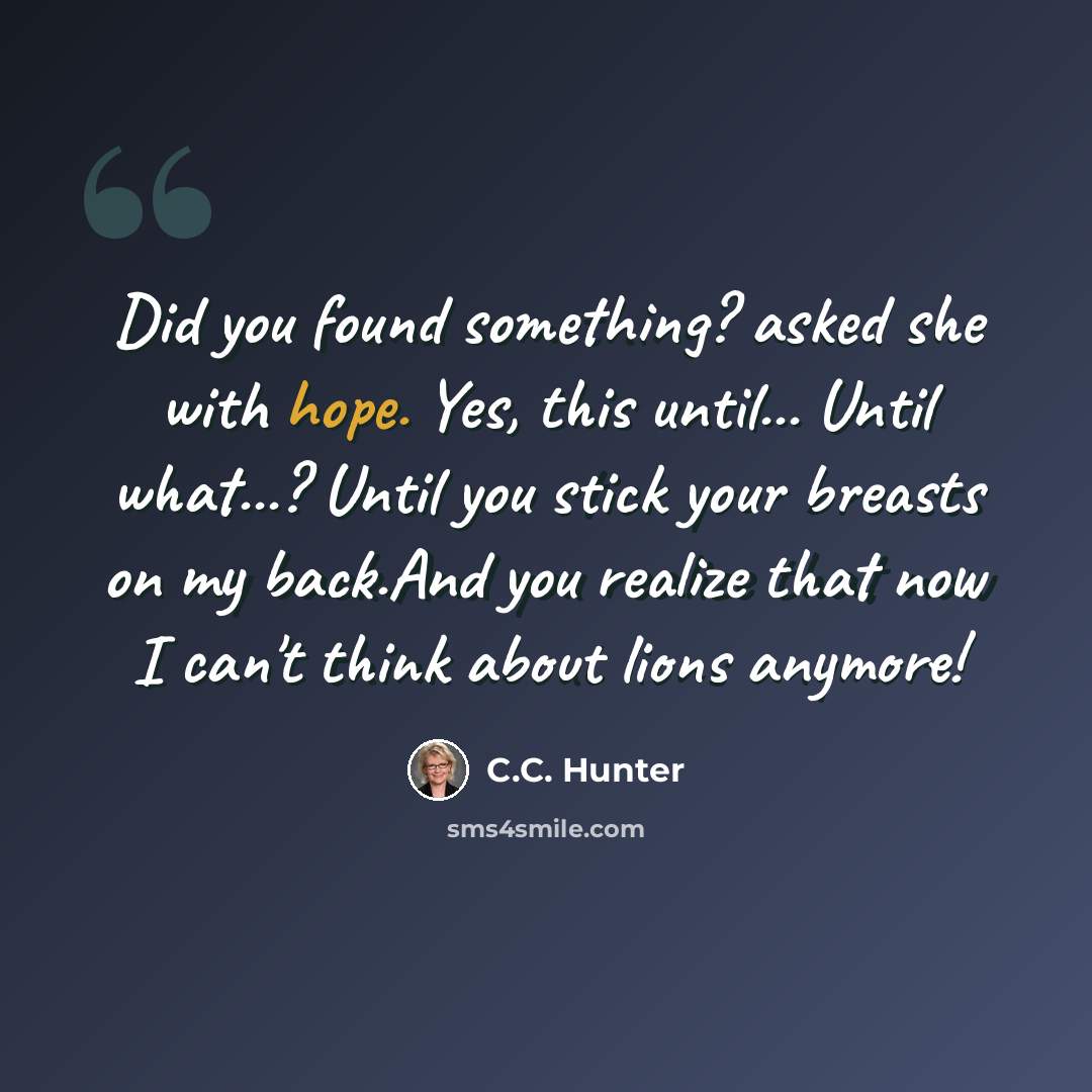 “Did you found something? asked she with hope. Yes, this until... Until what...? Until you stick your breasts on my back.And you realize that now I can't think about lions anymore!” quote by C.C. Hunter
