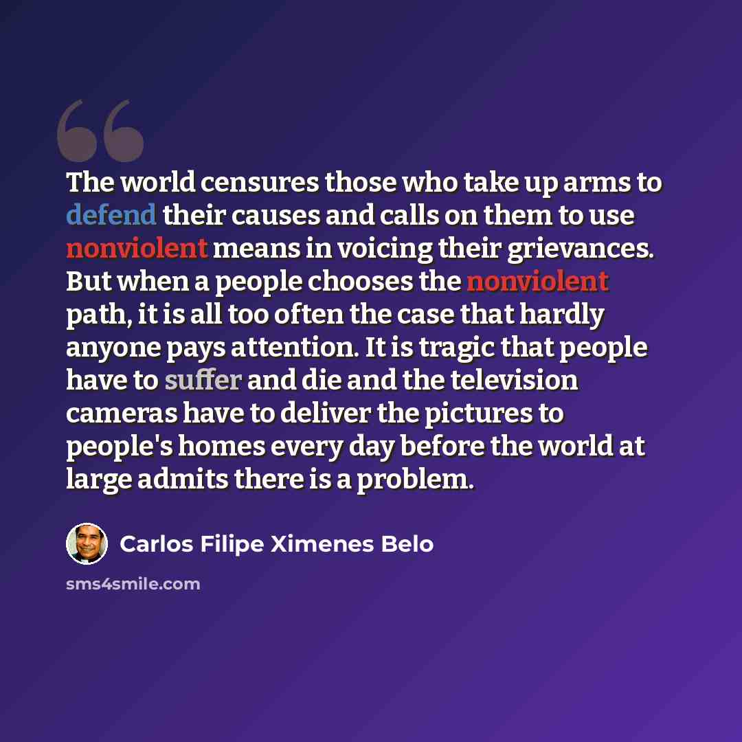 “The world censures those who take up arms to defend their causes and calls on them to use nonviolent means in voicing their grievances. But when a people chooses the nonviolent path, it is all too often the case that hardly anyone pays attention. It is tragic that people have to suffer and die and…” quote by Carlos Filipe Ximenes Belo