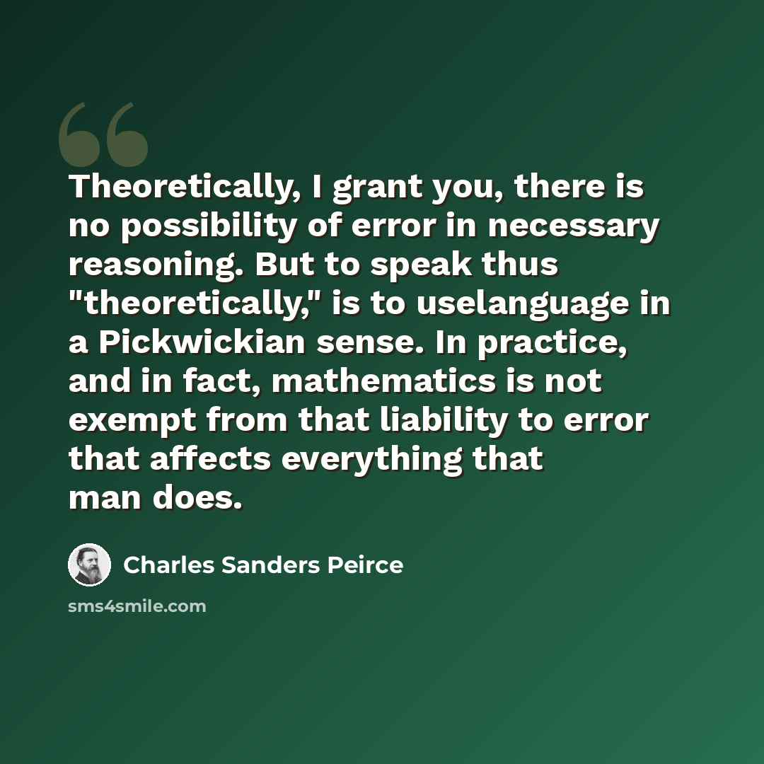 “Theoretically, I grant you, there is no possibility of error in necessary reasoning. But to speak thus "theoretically," is to uselanguage in a Pickwickian sense. In practice, and in fact, mathematics is not exempt from that liability to error that affects everything that man does.” quote by Charles Sanders Peirce