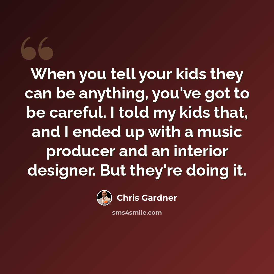 “When you tell your kids they can be anything, you've got to be careful. I told my kids that, and I ended up with a music producer and an interior designer. But they're doing it.” quote by Chris Gardner