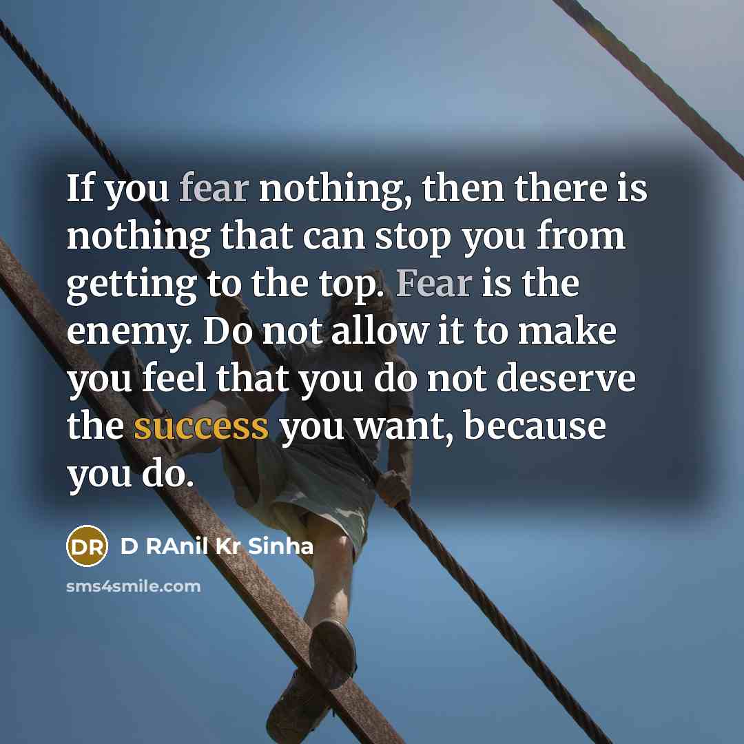 “If you fear nothing, then there is nothing that can stop you from getting to the top. Fear is the enemy. Do not allow it to make you feel that you do not deserve the success you want, because you do.” quote by D RAnil Kr Sinha