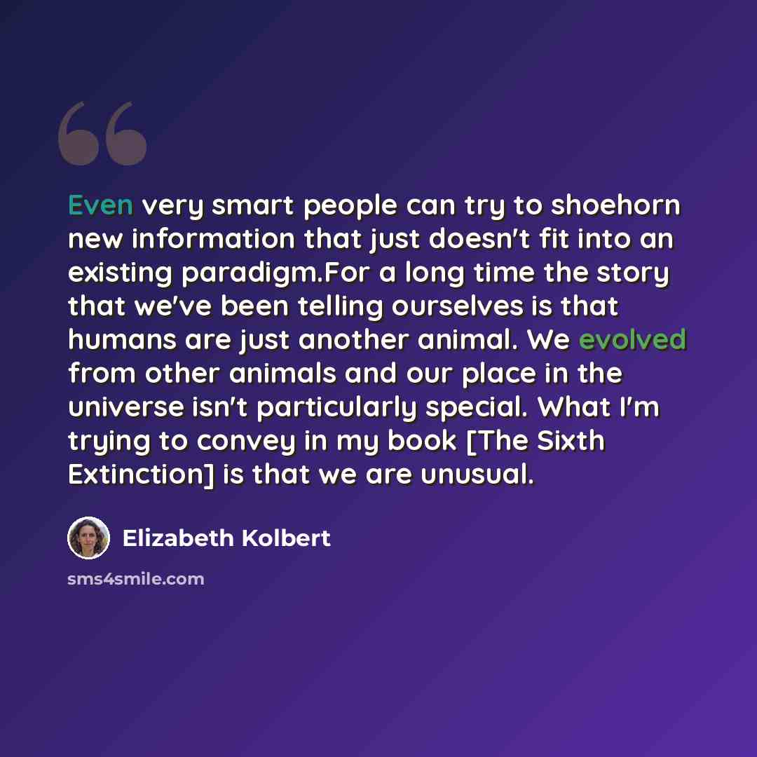“Even very smart people can try to shoehorn new information that just doesn't fit into an existing paradigm.For a long time the story that we've been telling ourselves is that humans are just another animal. We evolved from other animals and our place in the universe isn't particularly special…” quote by Elizabeth Kolbert