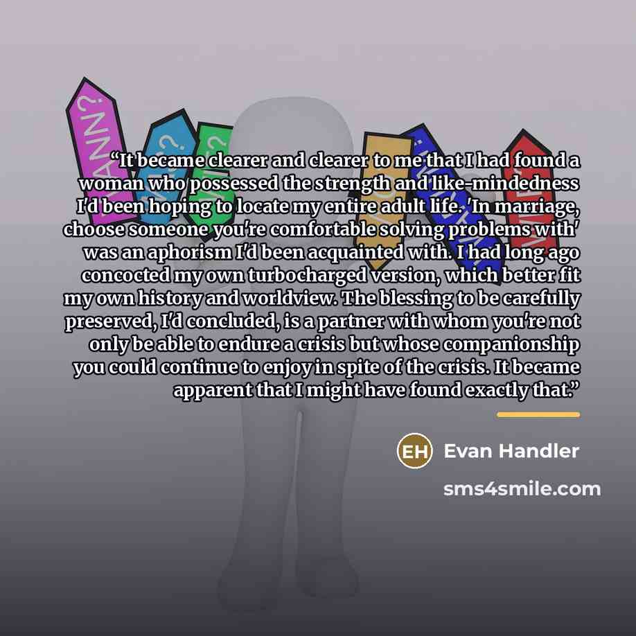 “It became clearer and clearer to me that I had found a woman who possessed the strength and like-mindedness I'd been hoping to locate my entire adult life. 'In marriage, choose someone you're comfortable solving problems with' was an aphorism I'd been acquainted with. I had long ago concocted my…” quote by Evan Handler