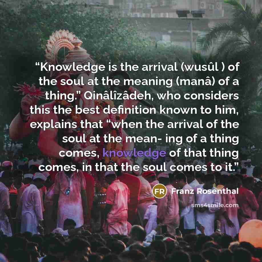 “Knowledge is the arrival (wusûl ) of the soul at the meaning (manâ) of a thing.” Qinâlîzâdeh, who considers this the best definition known to him, explains that “when the arrival of the soul at the mean- ing of a thing comes, knowledge of that thing comes, in that the soul comes to it.” quote by Franz Rosenthal