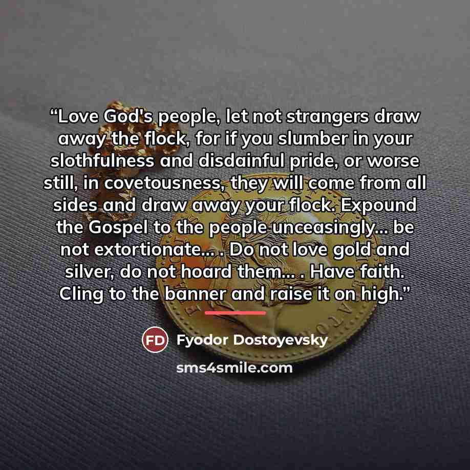 “Love God's people, let not strangers draw away the flock, for if you slumber in your slothfulness and disdainful pride, or worse still, in covetousness, they will come from all sides and draw away your flock. Expound the Gospel to the people unceasingly… be not extortionate… . Do not love gold and…” quote by Fyodor Dostoyevsky