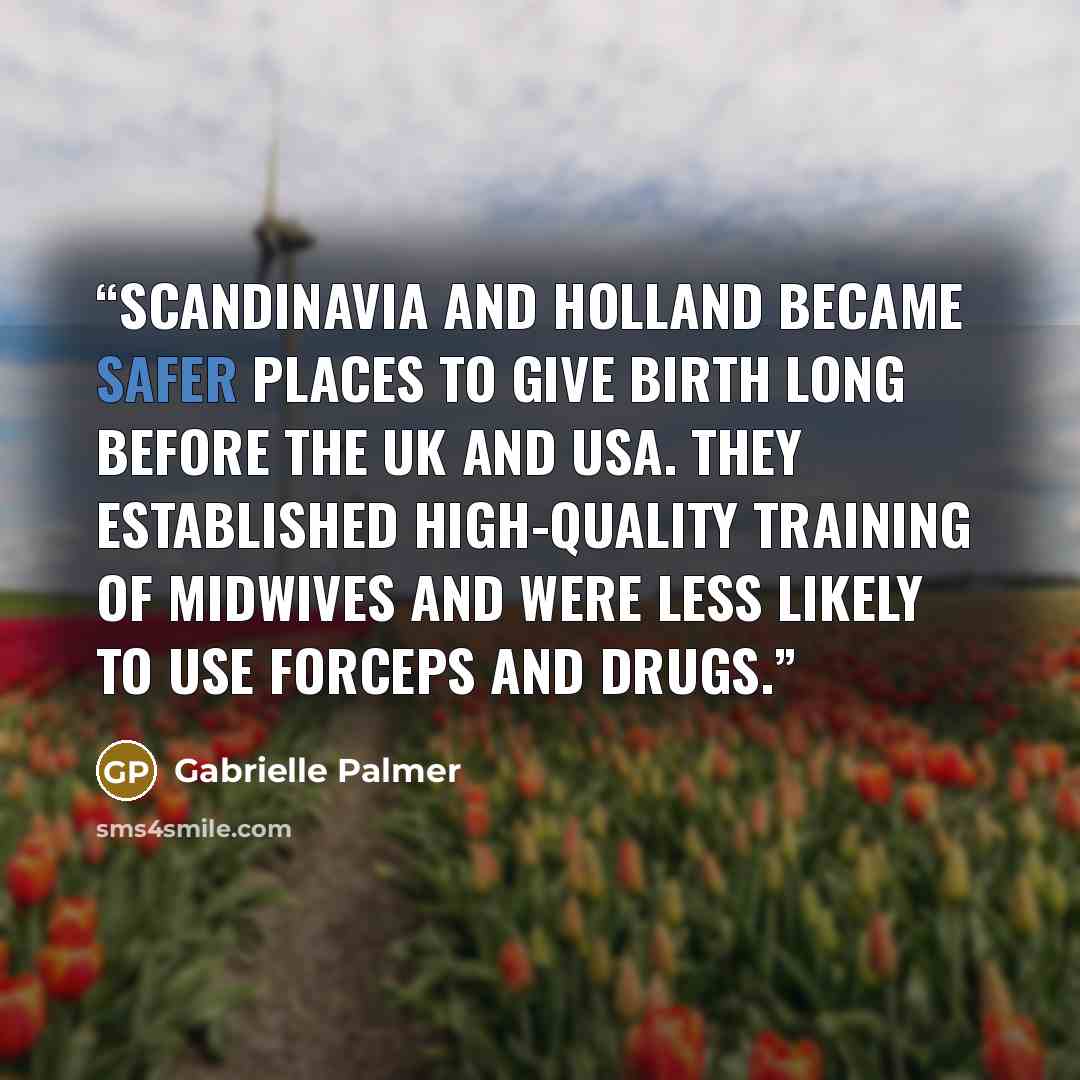 “Scandinavia and Holland became safer places to give birth long before the UK and USA. They established high-quality training of midwives and were less likely to use forceps and drugs.” quote by Gabrielle Palmer