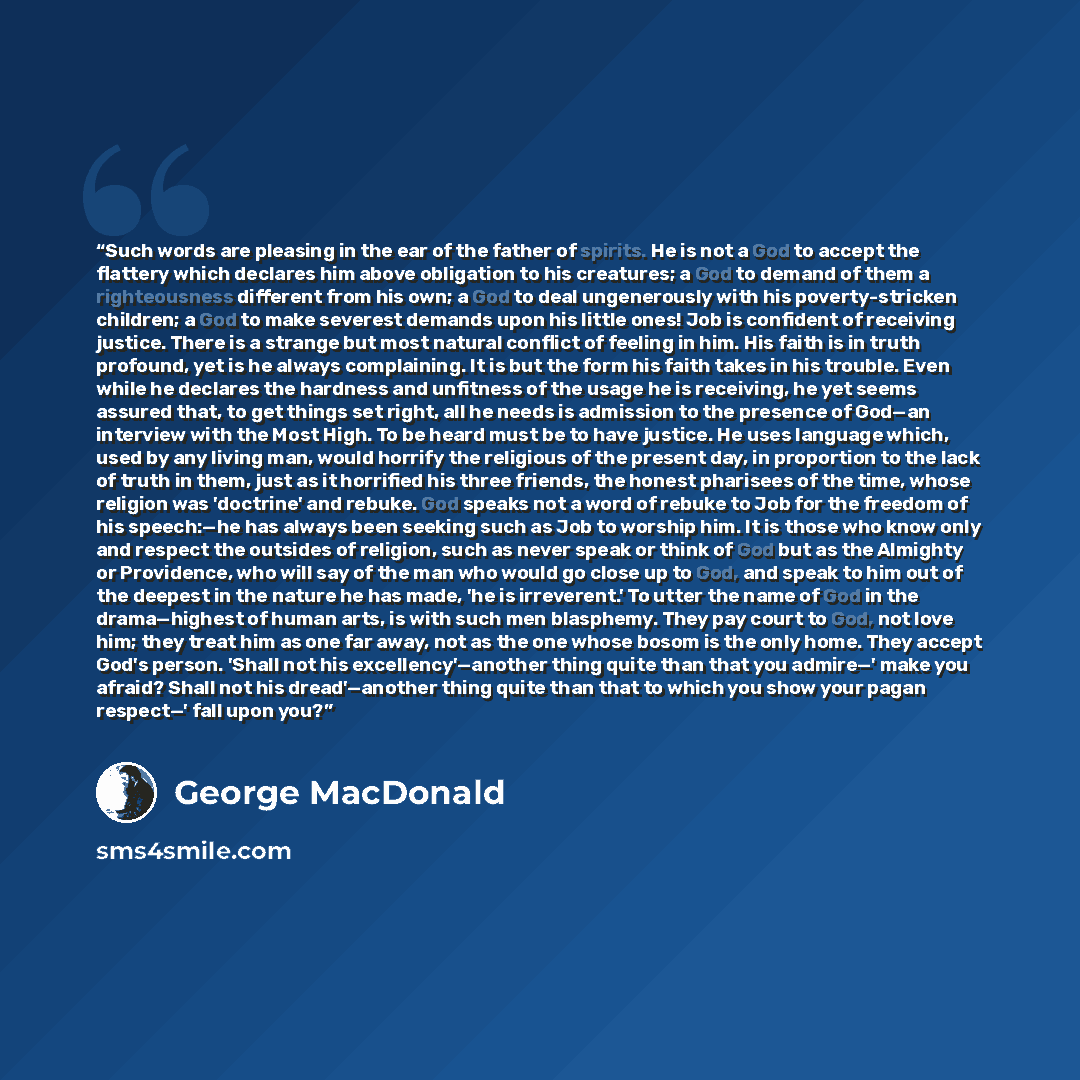“Such words are pleasing in the ear of the father of spirits. He is not a God to accept the flattery which declares him above obligation to his creatures; a God to demand of them a righteousness different from his own; a God to deal ungenerously with his poverty-stricken children; a God to make…” quote by George MacDonald