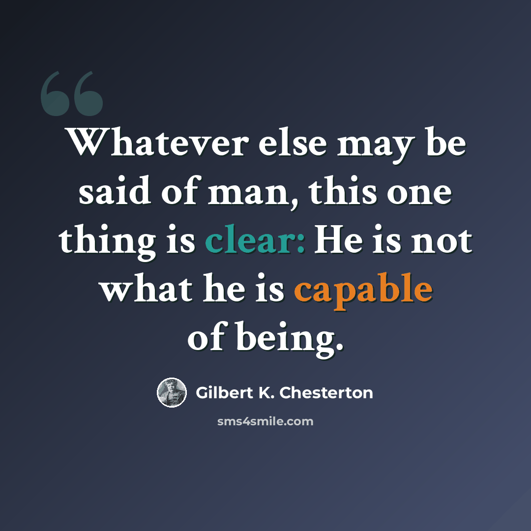 “Whatever else may be said of man, this one thing is clear: He is not what he is capable of being.” quote by Gilbert K. Chesterton
