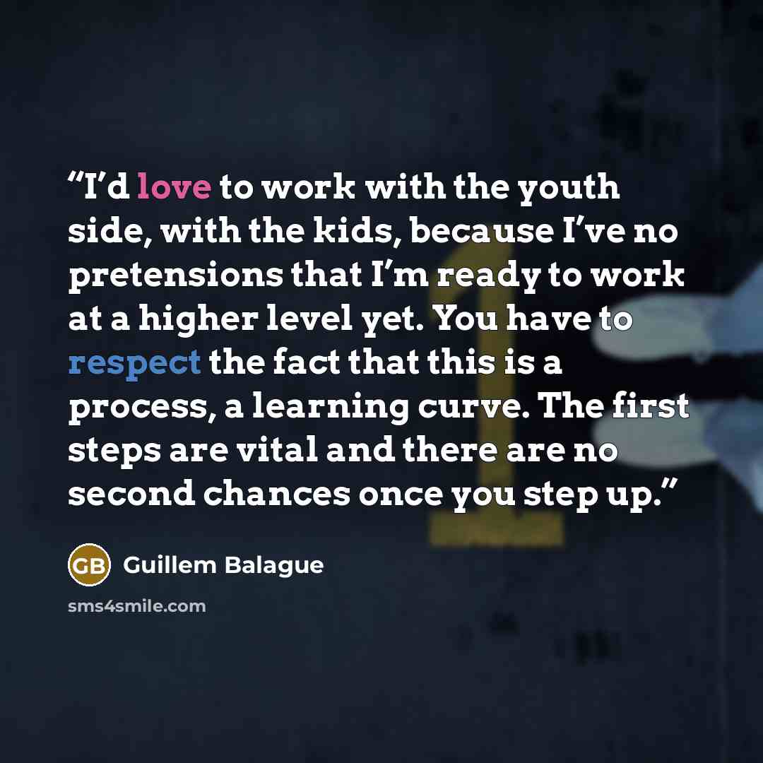 “I’d love to work with the youth side, with the kids, because I’ve no pretensions that I’m ready to work at a higher level yet. You have to respect the fact that this is a process, a learning curve. The first steps are vital and there are no second chances once you step up.” quote by Guillem Balague