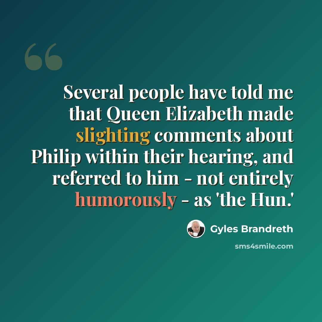 “Several people have told me that Queen Elizabeth made slighting comments about Philip within their hearing, and referred to him - not entirely humorously - as 'the Hun.'” quote by Gyles Brandreth