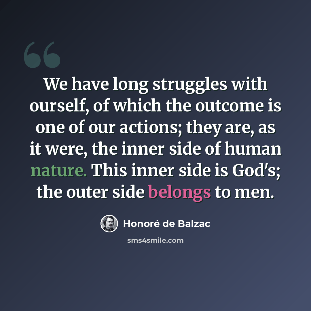 “We have long struggles with ourself, of which the outcome is one of our actions; they are, as it were, the inner side of human nature. This inner side is God's; the outer side belongs to men.” quote by Honore de Balzac