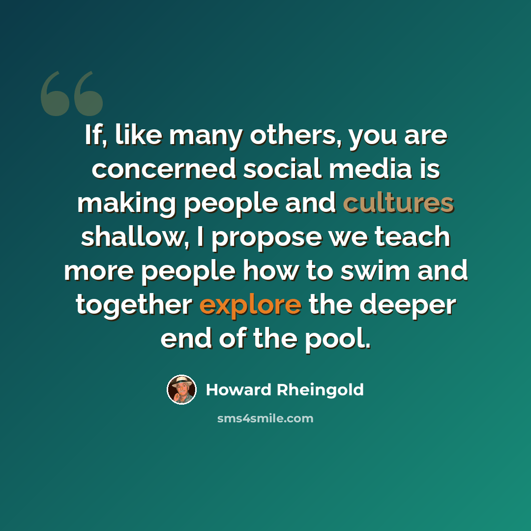 “If, like many others, you are concerned social media is making people and cultures shallow, I propose we teach more people how to swim and together explore the deeper end of the pool.” quote by Howard Rheingold