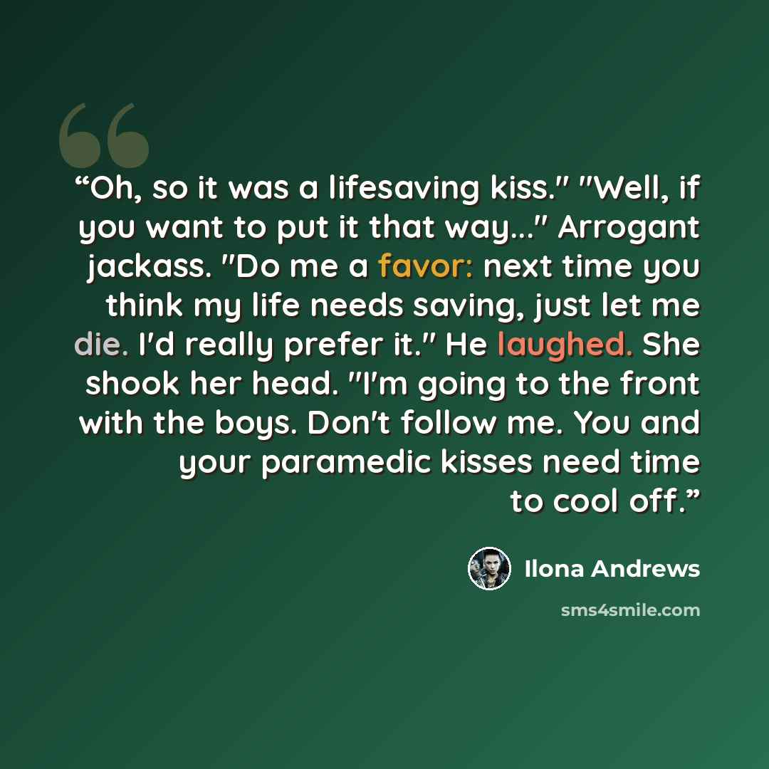 “Oh, so it was a lifesaving kiss." "Well, if you want to put it that way..." Arrogant jackass. "Do me a favor: next time you think my life needs saving, just let me die. I'd really prefer it." He laughed. She shook her head. "I'm going to the front with the boys. Don't follow me. You and your…” quote by Ilona Andrews