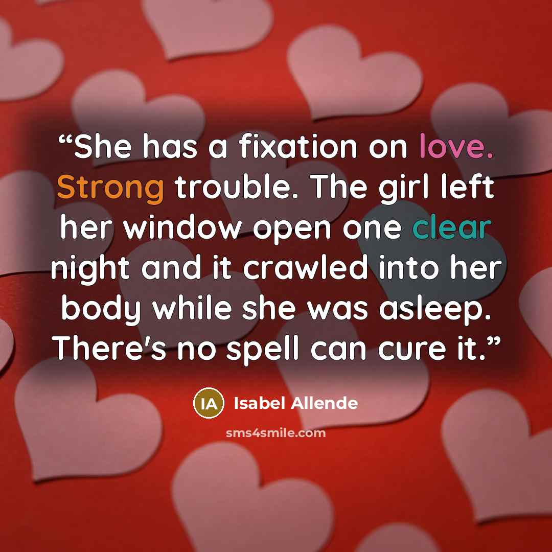 “She has a fixation on love. Strong trouble. The girl left her window open one clear night and it crawled into her body while she was asleep. There's no spell can cure it.” quote by Isabel Allende