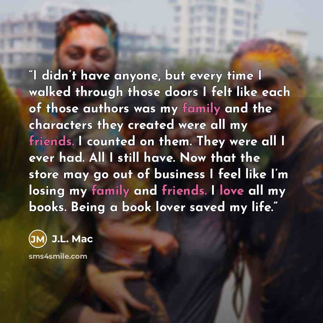 “I didn’t have anyone, but every time I walked through those doors I felt like each of those authors was my family and the characters they created were all my friends. I counted on them. They were all I ever had. All I still have. Now that the store may go out of business I feel like I’m losing my…” quote by J.L. Mac