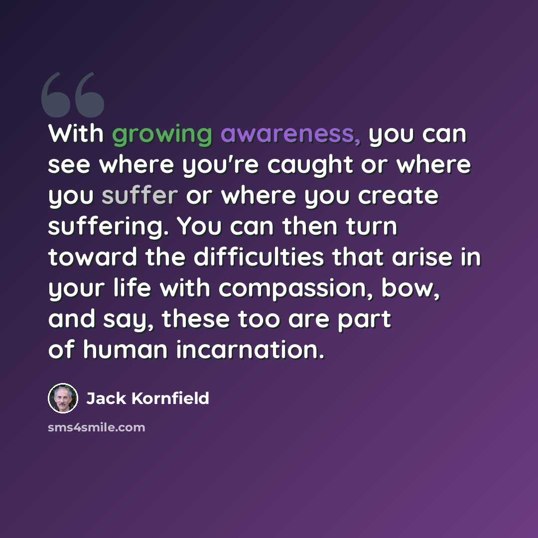 “With growing awareness, you can see where you're caught or where you suffer or where you create suffering. You can then turn toward the difficulties that arise in your life with compassion, bow, and say, these too are part of human incarnation.” quote by Jack Kornfield