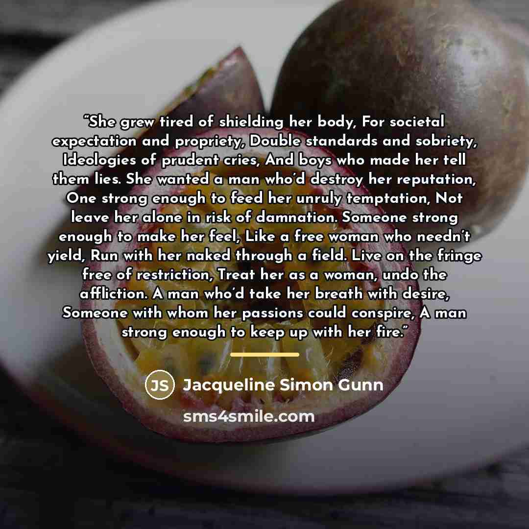 “She grew tired of shielding her body, For societal expectation and propriety, Double standards and sobriety, Ideologies of prudent cries, And boys who made her tell them lies. She wanted a man who’d destroy her reputation, One strong enough to feed her unruly temptation, Not leave her alone in…” quote by Jacqueline Simon Gunn