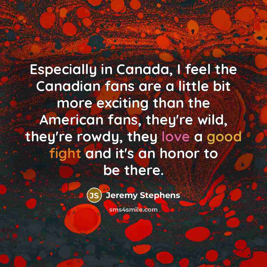 “Especially in Canada, I feel the Canadian fans are a little bit more exciting than the American fans, they're wild, they're rowdy, they love a good fight and it's an honor to be there.” quote by Jeremy Stephens