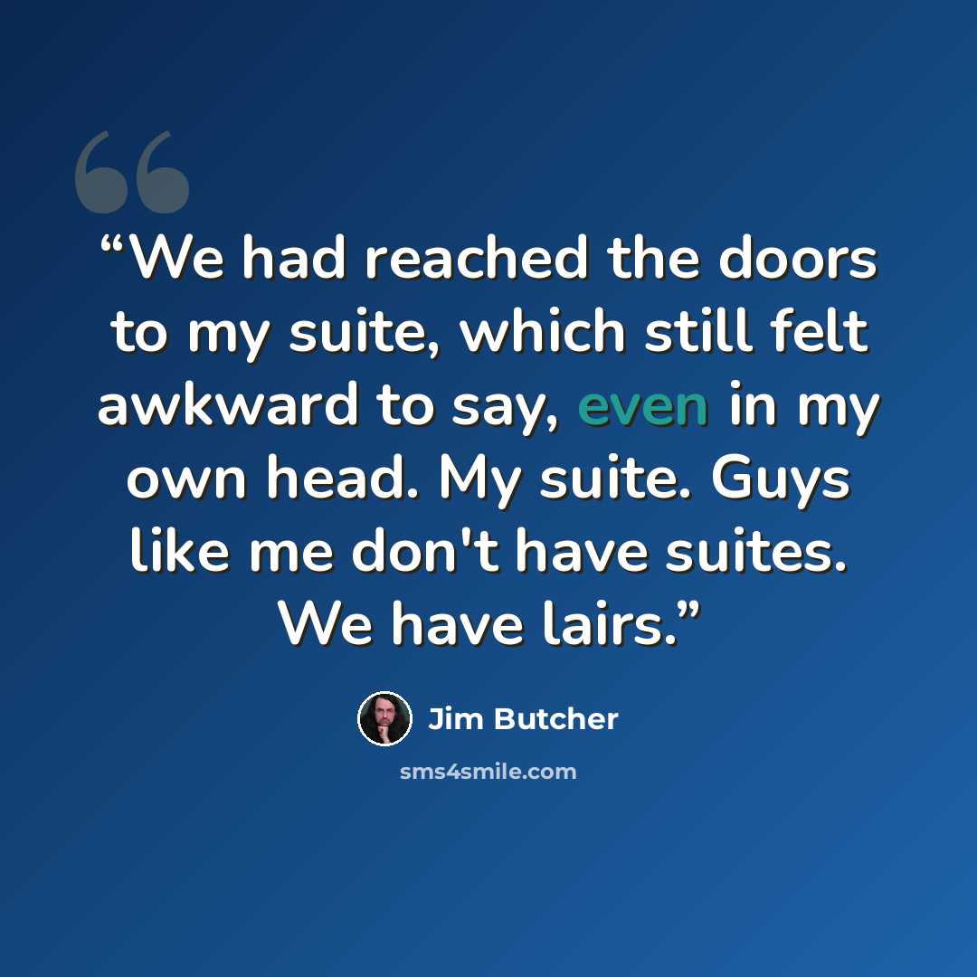“We had reached the doors to my suite, which still felt awkward to say, even in my own head. My suite. Guys like me don't have suites. We have lairs.” quote by Jim Butcher
